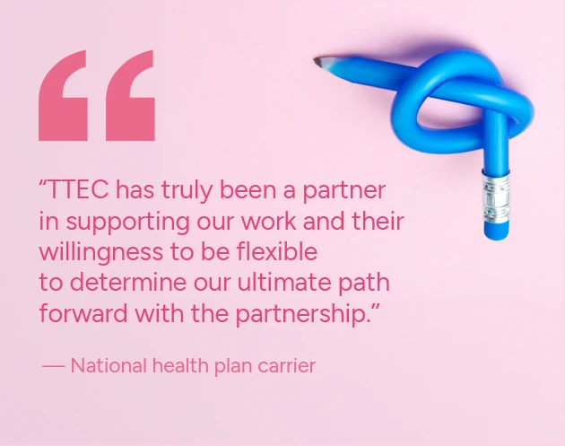 TTEC has truly been a partner in supporting our work and their willingness to be flexible to determine our ultimate path forward with the partnership.