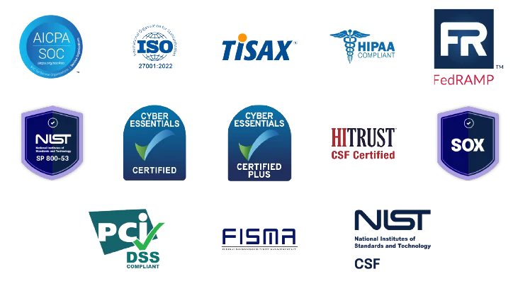 AICPA SOC, ISO 27001:2022, TISAX, HIPPA Compliant, FedRamp, NIST SP 800-53, Cyber Essentials Certified and Certified Plus, HITRUST CSF Certified, SOX, PCI DSS Compliant, FISMA