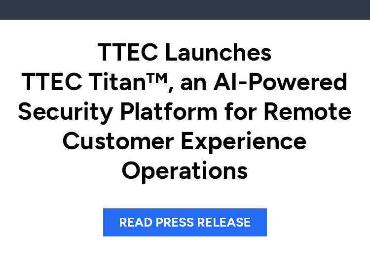 TTEC Launches TTEC Titan™, an AI-Powered Security Platform for Remote Customer Experience Operations. Read press release